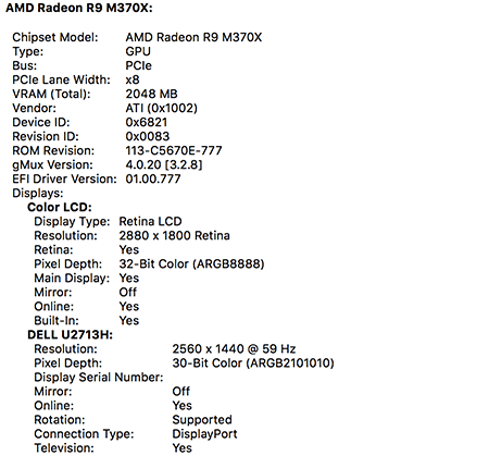 OS X System Information application. Graphics/Displays pane. Here are the important lines. Chipset Model: AMD Radeon R9 M370X, Color LCD, Resolution: 2880 by 1800 Retina, Pixel Depth: 32-Bit Color (ARGB8888), Built-In: Yes. Dell U2713H, Resolution: 2560 by 1600, Pixel Depth: 30-Bit Color (ARGB2101010), Connection Type: DisplayPort, Television: Yes.